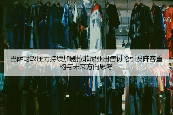 巴萨财政压力持续加剧拉菲尼亚出售讨论引发阵容重构与未来方向思考